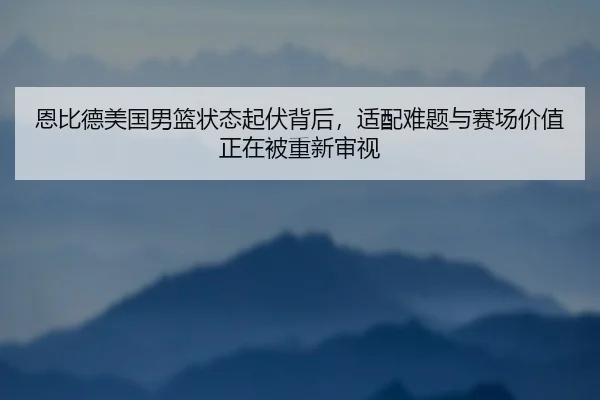 恩比德美国男篮状态起伏背后，适配难题与赛场价值正在被重新审视 - Kering